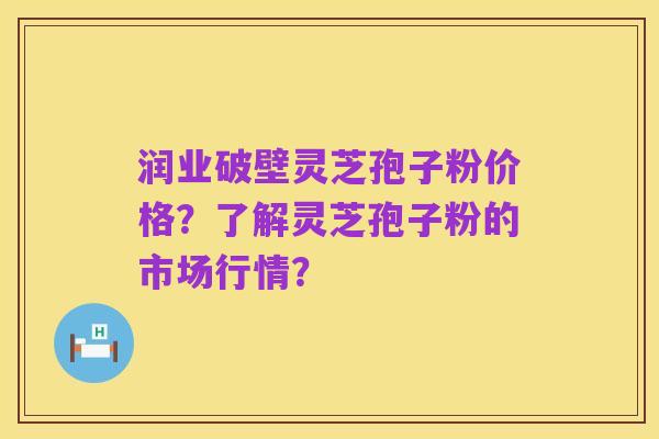 润业破壁灵芝孢子粉价格？了解灵芝孢子粉的市场行情？