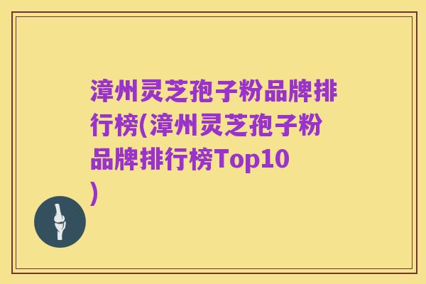 漳州灵芝孢子粉品牌排行榜(漳州灵芝孢子粉品牌排行榜Top10)
