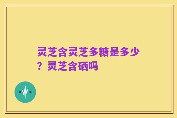 灵芝含灵芝多糖是多少?灵芝含硒吗