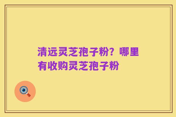 清远灵芝孢子粉？哪里有收购灵芝孢子粉