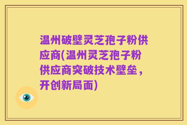 温州破壁灵芝孢子粉供应商(温州灵芝孢子粉供应商突破技术壁垒，开创新局面)