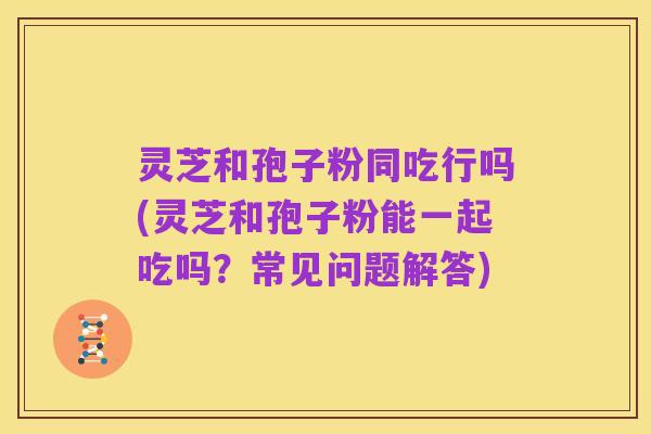 灵芝和孢子粉同吃行吗(灵芝和孢子粉能一起吃吗?常见问题解答)
