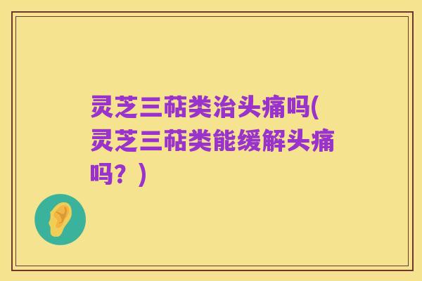 灵芝三萜类治头痛吗(灵芝三萜类能缓解头痛吗？)