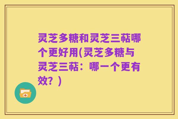 灵芝多糖和灵芝三萜哪个更好用(灵芝多糖与灵芝三萜：哪一个更有效？)