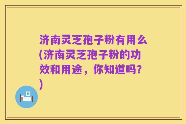 济南灵芝孢子粉有用么(济南灵芝孢子粉的功效和用途，你知道吗？)