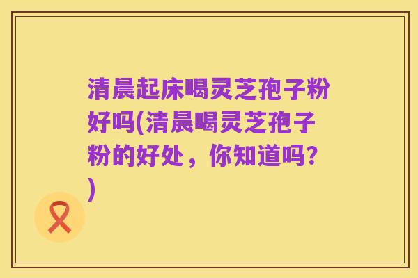清晨起床喝灵芝孢子粉好吗(清晨喝灵芝孢子粉的好处,你知道吗?)