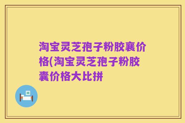 淘宝灵芝孢子粉胶襄价格(淘宝灵芝孢子粉胶囊价格大比拼