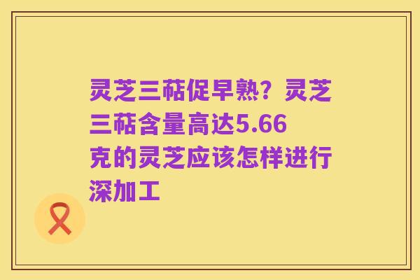 灵芝三萜促早熟?灵芝三萜含量高达5.66克的灵芝应该怎样进行深加工