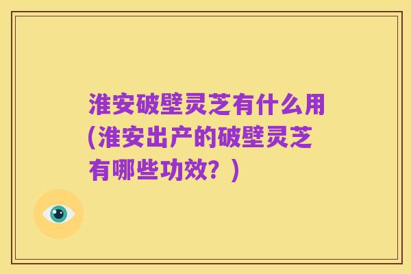 淮安破壁灵芝有什么用(淮安出产的破壁灵芝有哪些功效?)