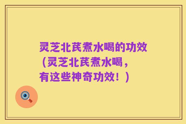 灵芝北芪煮水喝的功效 (灵芝北芪煮水喝,有这些神奇功效!)