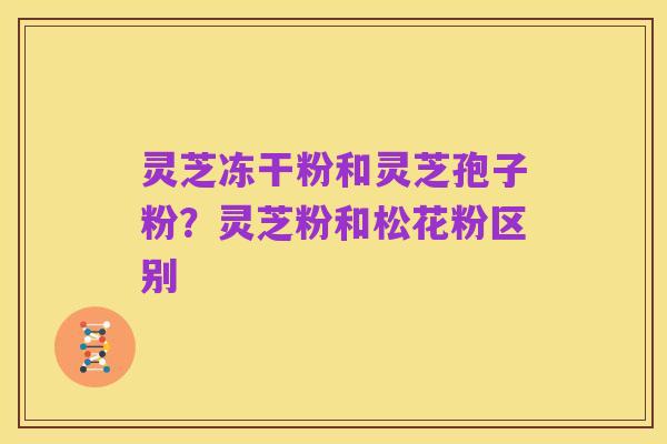 灵芝冻干粉和灵芝孢子粉？灵芝粉和松花粉区别