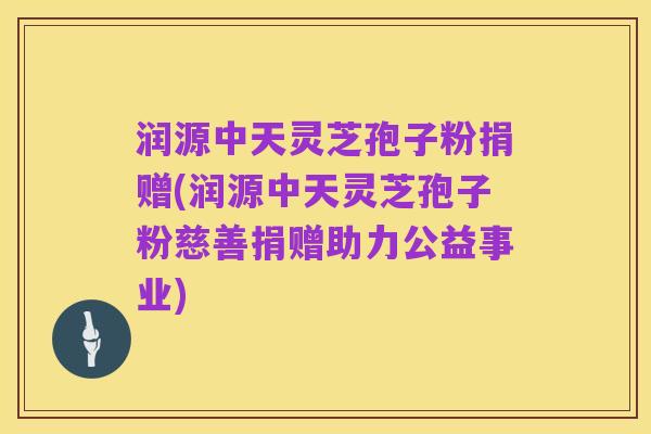 润源中天灵芝孢子粉捐赠(润源中天灵芝孢子粉慈善捐赠助力公益事业)