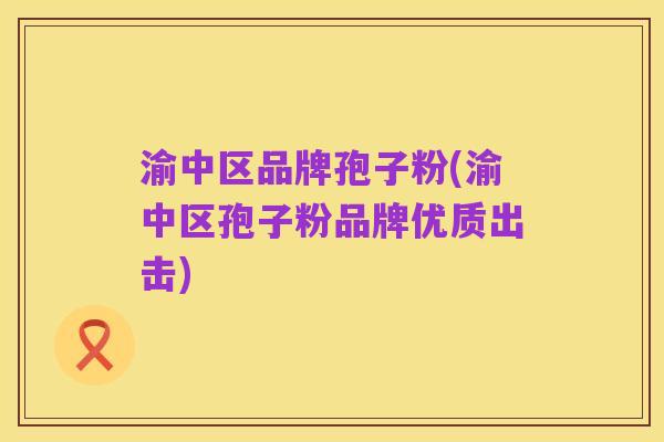 渝中区品牌孢子粉(渝中区孢子粉品牌优质出击)
