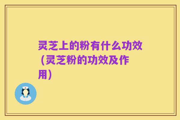 灵芝上的粉有什么功效 (灵芝粉的功效及作用)