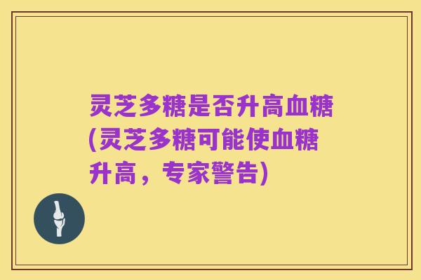 灵芝多糖是否升高血糖(灵芝多糖可能使血糖升高,专家警告)
