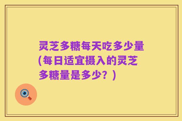 灵芝多糖每天吃多少量(每日适宜摄入的灵芝多糖量是多少?)