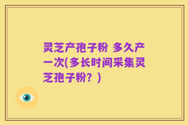 灵芝产孢子粉 多久产一次(多长时间采集灵芝孢子粉?)
