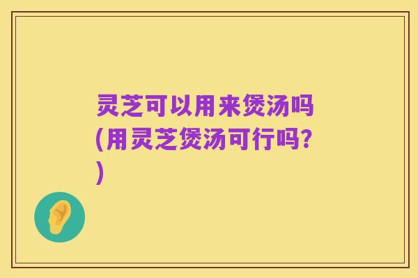 灵芝可以用来煲汤吗 (用灵芝煲汤可行吗?)