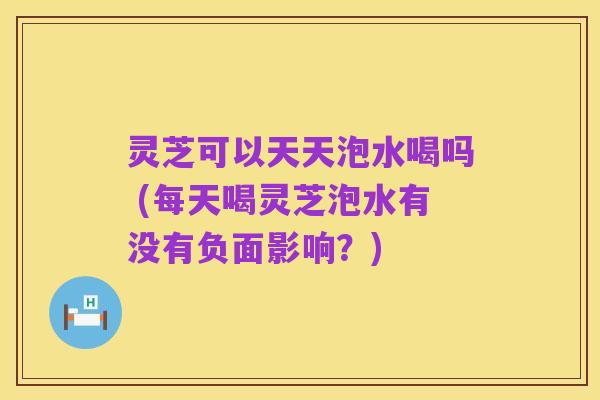 灵芝可以天天泡水喝吗 (每天喝灵芝泡水有没有负面影响?)