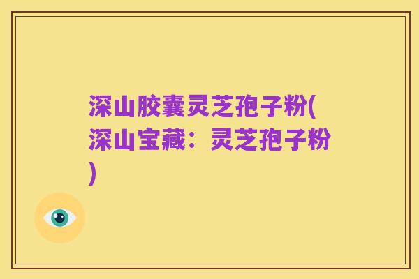 深山胶囊灵芝孢子粉(深山宝藏:灵芝孢子粉)
