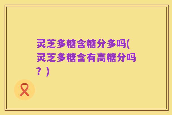 灵芝多糖含糖分多吗(灵芝多糖含有高糖分吗？)