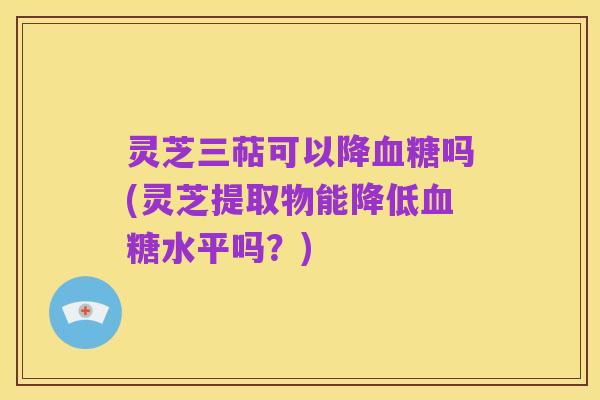 灵芝三萜可以降血糖吗(灵芝提取物能降低血糖水平吗？)