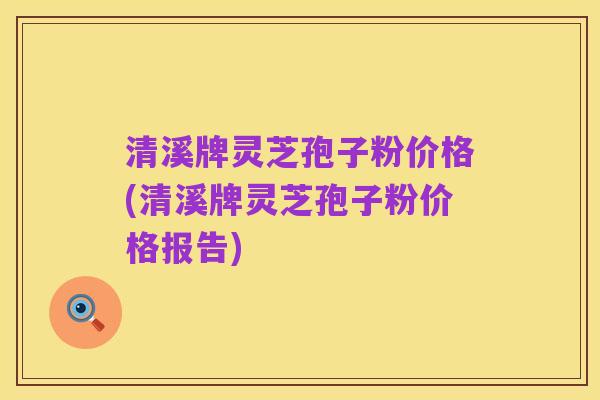 清溪牌灵芝孢子粉价格(清溪牌灵芝孢子粉价格报告)