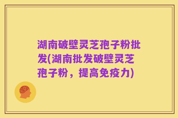 湖南破壁灵芝孢子粉批发(湖南批发破壁灵芝孢子粉，提高免疫力)