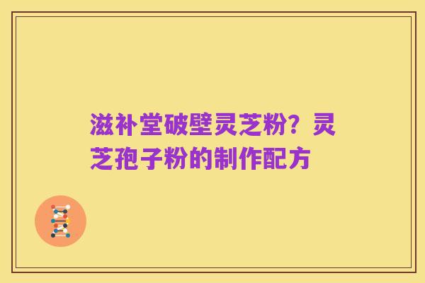 滋补堂破壁灵芝粉?灵芝孢子粉的制作配方