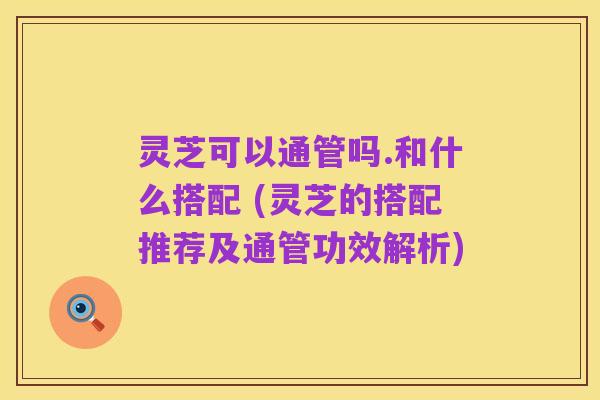 灵芝可以通管吗.和什么搭配 (灵芝的搭配推荐及通管功效解析)