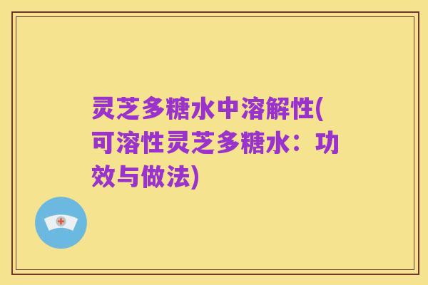 灵芝多糖水中溶解性(可溶性灵芝多糖水:功效与做法)
