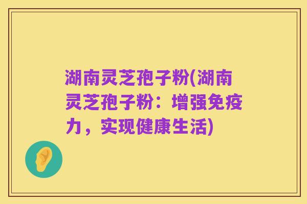 湖南灵芝孢子粉(湖南灵芝孢子粉:增强免疫力,实现健康生活)