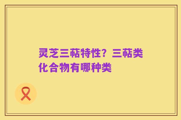 灵芝三萜特性?三萜类化合物有哪种类