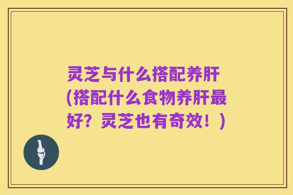 灵芝与什么搭配养肝 (搭配什么食物养肝最好?灵芝也有奇效!)