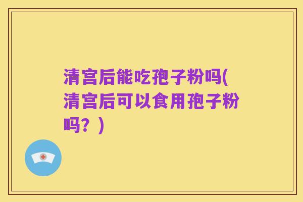 清宫后能吃孢子粉吗(清宫后可以食用孢子粉吗？)