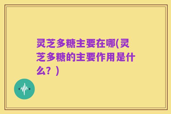 灵芝多糖主要在哪(灵芝多糖的主要作用是什么？)