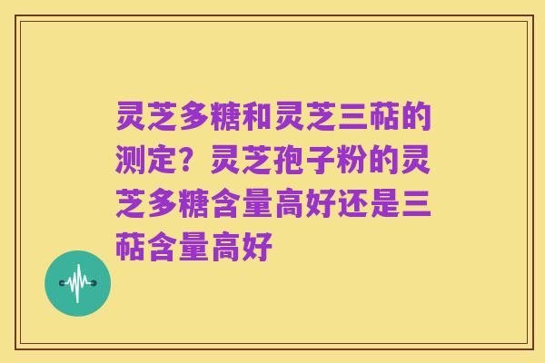 灵芝多糖和灵芝三萜的测定？灵芝孢子粉的灵芝多糖含量高好还是三萜含量高好