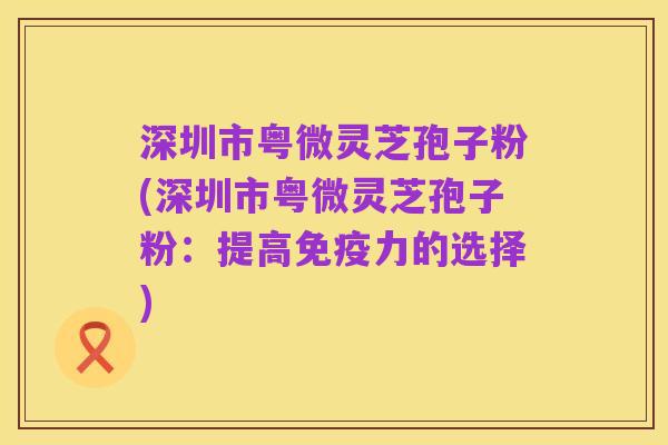 深圳市粤微灵芝孢子粉(深圳市粤微灵芝孢子粉：提高免疫力的选择)