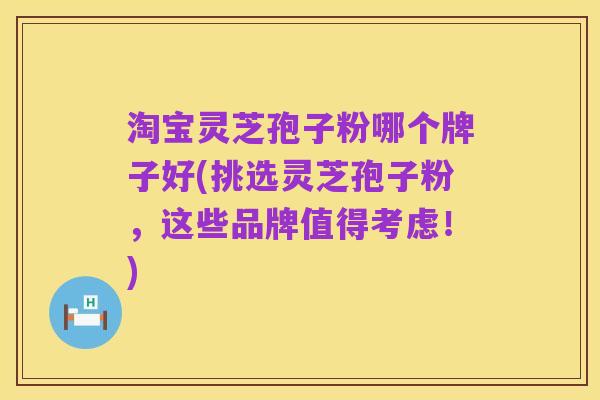 淘宝灵芝孢子粉哪个牌子好(挑选灵芝孢子粉，这些品牌值得考虑！)
