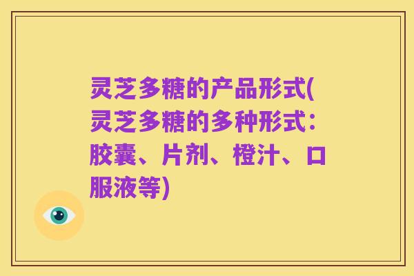 灵芝多糖的产品形式(灵芝多糖的多种形式:胶囊、片剂、橙汁、口服液等)