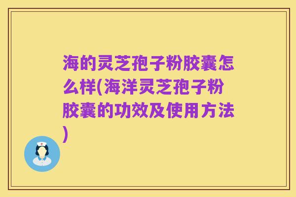 海的灵芝孢子粉胶囊怎么样(海洋灵芝孢子粉胶囊的功效及使用方法)