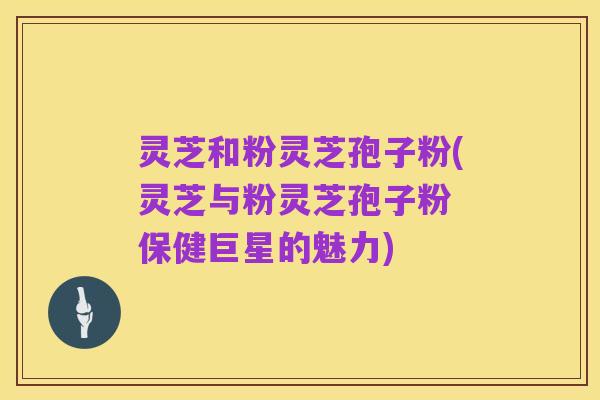 灵芝和粉灵芝孢子粉(灵芝与粉灵芝孢子粉 保健巨星的魅力)