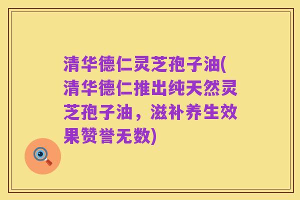 清华德仁灵芝孢子油(清华德仁推出纯天然灵芝孢子油，滋补养生效果赞誉无数)