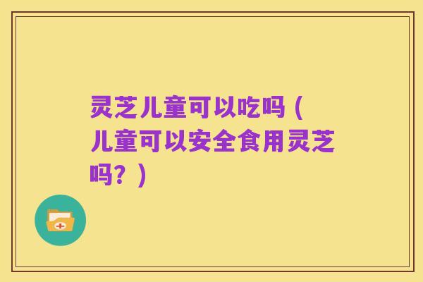 灵芝儿童可以吃吗 (儿童可以安全食用灵芝吗?)