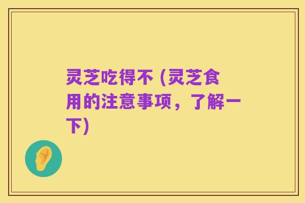 灵芝吃得不 (灵芝食用的注意事项,了解一下)