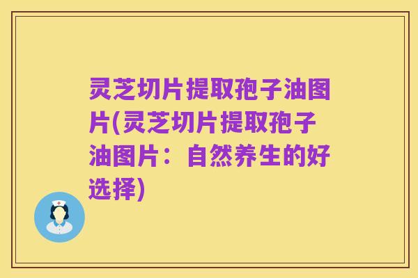 灵芝切片提取孢子油图片(灵芝切片提取孢子油图片:自然养生的好选择)