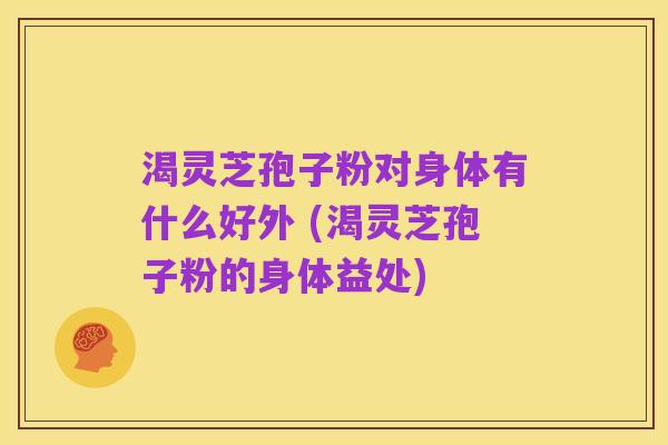 渴灵芝孢子粉对身体有什么好外 (渴灵芝孢子粉的身体益处)