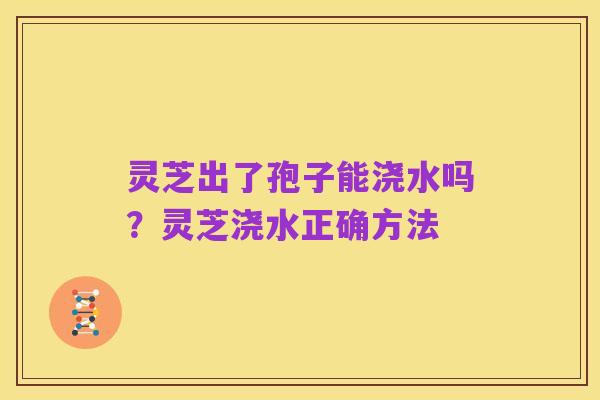 灵芝出了孢子能浇水吗？灵芝浇水正确方法