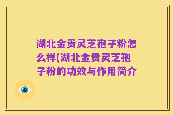 湖北金贵灵芝孢子粉怎么样(湖北金贵灵芝孢子粉的功效与作用简介