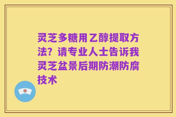灵芝多糖用乙醇提取方法?请专业人士告诉我灵芝盆景后期防潮防腐技术